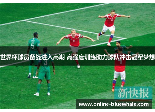 世界杯球员备战进入高潮 高强度训练助力球队冲击冠军梦想