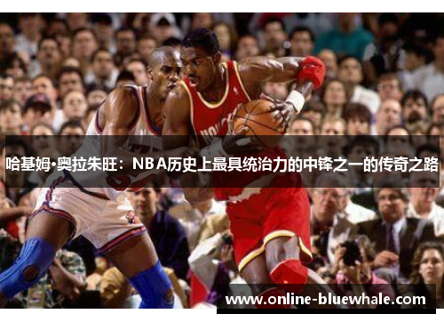 哈基姆·奥拉朱旺：NBA历史上最具统治力的中锋之一的传奇之路