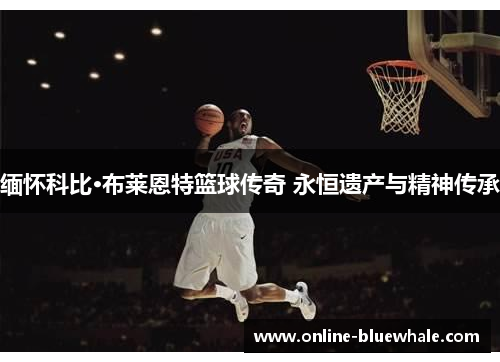 缅怀科比·布莱恩特篮球传奇 永恒遗产与精神传承