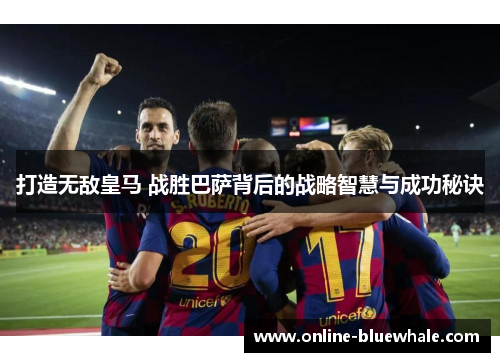 打造无敌皇马 战胜巴萨背后的战略智慧与成功秘诀