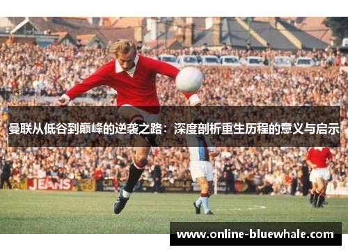 曼联从低谷到巅峰的逆袭之路：深度剖析重生历程的意义与启示