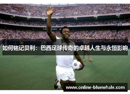 如何铭记贝利：巴西足球传奇的卓越人生与永恒影响