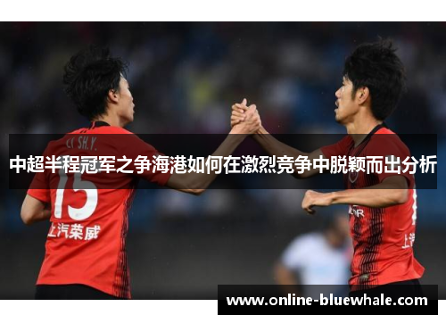 中超半程冠军之争海港如何在激烈竞争中脱颖而出分析