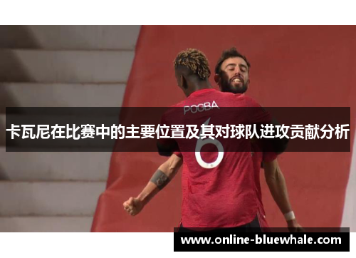 卡瓦尼在比赛中的主要位置及其对球队进攻贡献分析